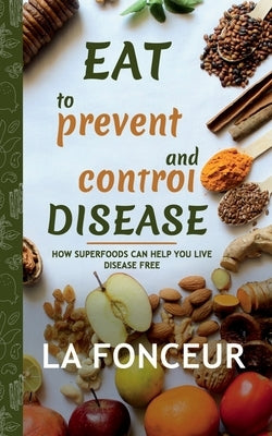 Eat to Prevent and Control Disease: How Superfoods Can Help You Live Disease Free by La Fonceur