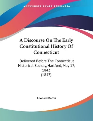 A Discourse On The Early Constitutional History Of Connecticut: Delivered Before The Connecticut Historical Society, Hartford, May 17, 1843 (1843) by Bacon, Leonard