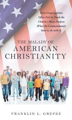 The Malady of American Christianity: How Congregations Often Fail to Teach the Church's Main Purpose What the Commandments Have to Do with It. by Grepke, Franklin L.