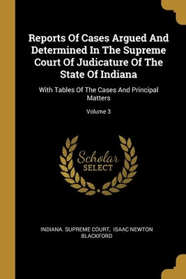 Reports Of Cases Argued And Determined In The Supreme Court Of Judicature Of The State Of Indiana: With Tables Of The Cases And Principal Matters; Vol by Court, Indiana Supreme