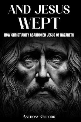 And Jesus Wept How Christianity Abandoned Jesus of Nazareth: How Christianity Abandoned Jesus of Nazareth by Gifford, Anthony
