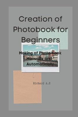 Creation of Photo Book for beginners: Making of a Photo book Manually and Automatically by A. E., Richard