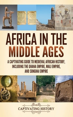 Africa in the Middle Ages: A Captivating Guide to Medieval African History, Including the Ghana Empire, Mali Empire, and Songhai Empire by History, Captivating