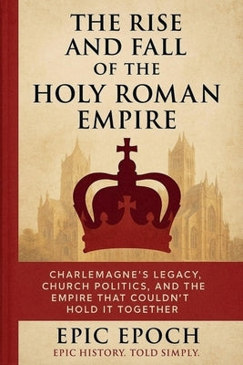 The Rise and Fall of the Holy Roman Empire: Charlemagne's Legacy, Church Politics, and the Empire That Couldn't Hold It Together by Epoch, Epic