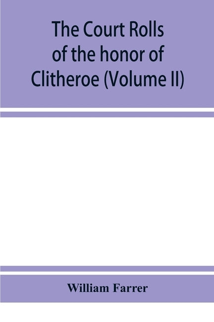 The court rolls of the honor of Clitheroe in the county of Lancaster (Volume II) by Farrer, William