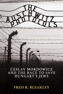 The Auschwitz Protocols: Ceslav Mordowicz and the Race to Save Hungary's Jews by Bleakley, Fred R.