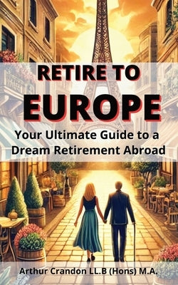 Retire to Europe: Your Ultimate Guide to a Dream Retirement Abroad by Crandon, Arthur