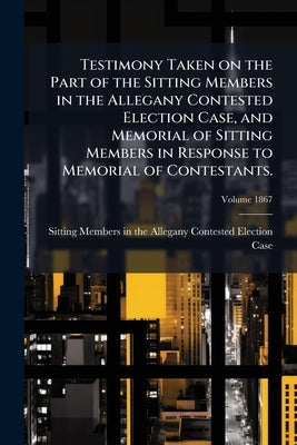 Testimony Taken on the Part of the Sitting Members in the Allegany Contested Election Case, and Memorial of Sitting Members in Response to Memorial of by Sitting Members in the Allegany Conteste