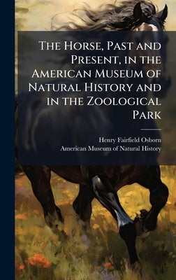 The Horse, Past and Present, in the American Museum of Natural History and in the Zoological Park by Osborn, Henry Fairfield 1857-1935