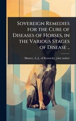 Sovereign Remedies for the Cure of Diseases of Horses, in the Various Stages of Disease .. by Hunter, A. J. Of Kentucky