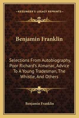 Benjamin Franklin: Selections From Autobiography, Poor Richard's Almanac, Advice To A Young Tradesman, The Whistle, And Others by Franklin, Benjamin