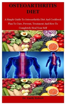 Osteoarthritis Diet: A Simple Guide To Osteoarthritis Diet And Cookbook Plan To Cure, Prevent, Treatment And How To Completely Heal Your Se by Robert, Emily