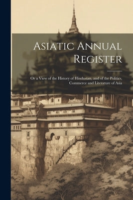 Asiatic Annual Register: Or a View of the History of Hindustan, and of the Politics, Commerce and Literature of Asia by Anonymous