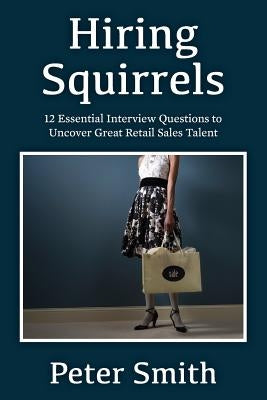 Hiring Squirrels: 12 Essential Interview Questions to Uncover Great Retail Sales Talent by Smith, Peter