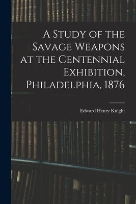 A Study of the Savage Weapons at the Centennial Exhibition, Philadelphia, 1876 by Knight, Edward Henry
