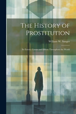 The History of Prostitution: Its Extent, Causes and Effects Throughout the World by Sanger, William W.