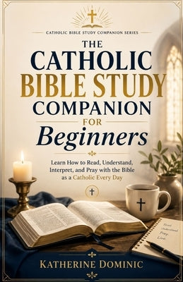 The Catholic Bible Study Companion For Beginners: Learn How to Read, Understand, Interpret, and Pray with the Bible as a Catholic Every Day by Dominic, Katherine
