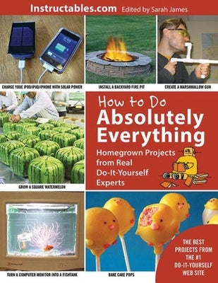 How to Do Absolutely Everything: Homegrown Projects from Real Do-It-Yourself Experts by Instructables Com