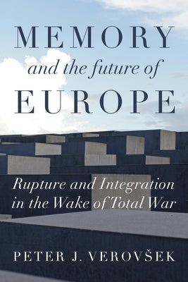 Memory and the Future of Europe: Rupture and Integration in the Wake of Total War by Verovsek, Peter J.
