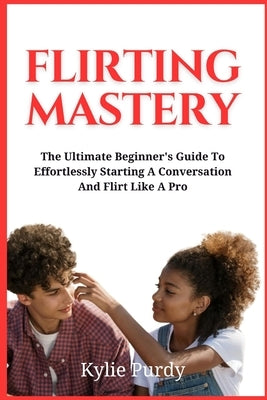 Flirting Mastery: The Ultimate Beginner's Guide to Effortlessly Starting a Conversation and Flirt Like a Pro: Transform Flirtatious Enco by Purdy, Kylie