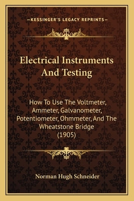 Electrical Instruments And Testing: How To Use The Voltmeter, Ammeter, Galvanometer, Potentiometer, Ohmmeter, And The Wheatstone Bridge (1905) by Schneider, Norman Hugh