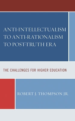 Anti-intellectualism to Anti-rationalism to Post-truth Era: The Challenges for Higher Education by Thompson, Robert J.