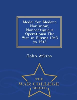 Model for Modern Nonlinear, Noncontiguous Operations: The War in Burma 1943 to 1945 - War College Series by Atkins, John