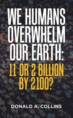 We Humans Overwhelm Our Earth: 11 or 2 Billion by 2100? by Collins, Donald A.
