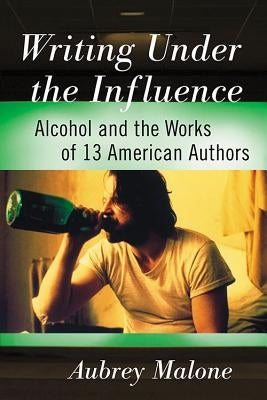 Writing Under the Influence: Alcohol and the Works of 13 American Authors by Malone, Aubrey