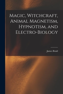 Magic, Witchcraft, Animal Magnetism, Hypnotism, and Electro-Biology by Braid, James