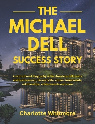 The Michael Dell Success Story: A motivational biography of the American billionaire and businessman, his early life, career, investments, relationshi by Whitmore, Charlotte