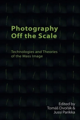Photography Off the Scale: Technologies and Theories of the Mass Image by Dvořák, Tomás