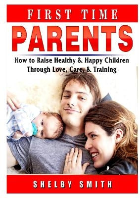 First Time Parents: How to Raise Healthy & Happy Children Through Love, Care, & Training by Smith, Shelby