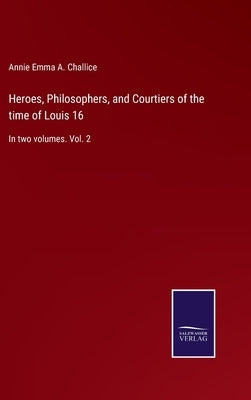 Heroes, Philosophers, and Courtiers of the time of Louis 16: In two volumes. Vol. 2 by Challice, Annie Emma a.
