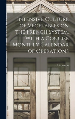 Intensive Culture of Vegetables on the French System. With a Concise Monthly Calendar of Operations by Aquatias, P.
