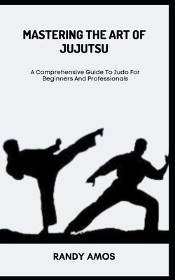 Mastering the Art of Jujutsu: A Comprehensive Guide To Judo For Beginners And Professionals by Amos, Randy