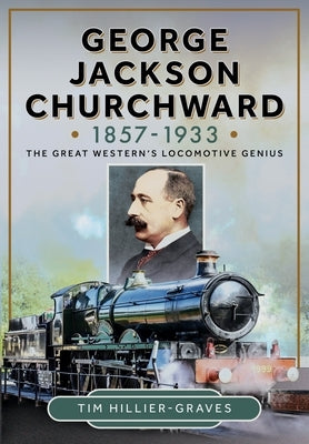 George Jackson Churchward, 1857-1933: The Great Western's Locomotive Genius by Hillier-Graves, Tim