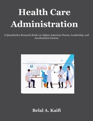 Health Care Administration: A Quantitative Research Study on Afghan American Nurses, Leadership, and Acculturation Factors by Kaifi, Belal
