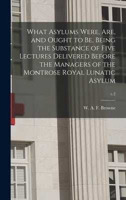 What Asylums Were, Are, and Ought to Be, Being the Substance of Five Lectures Delivered Before the Managers of the Montrose Royal Lunatic Asylum; c.2 by Browne, W. A. F. (William Alexander F.