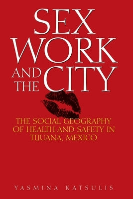 Sex Work and the City: The Social Geography of Health and Safety in Tijuana, Mexico by Katsulis, Yasmina