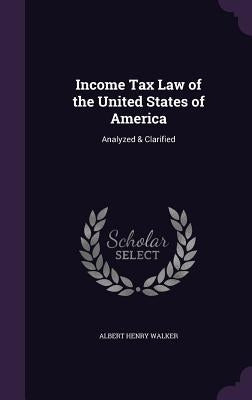 Income Tax Law of the United States of America: Analyzed & Clarified by Walker, Albert Henry