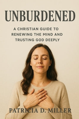 Unburdened: A Christian Guide to Renewing the Mind and Trusting God Deeply by Miller, Patricia Darcy