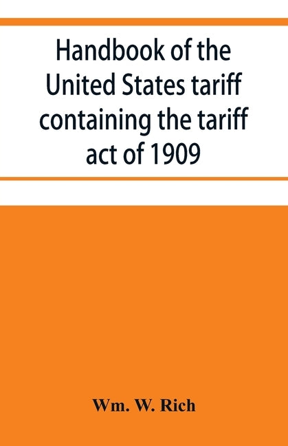 Handbook of the United States tariff containing the tariff act of 1909, with complete schedules of articles with rates of duty and paragraph of law; a by W. Rich, Wm