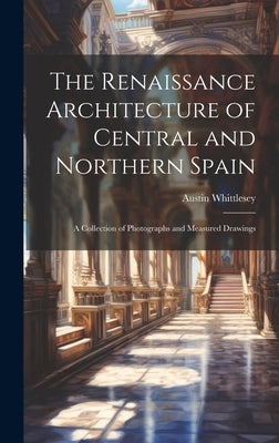 The Renaissance Architecture of Central and Northern Spain; a Collection of Photographs and Measured Drawings by Whittlesey, Austin
