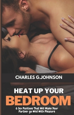 Heat Up Your Bedroom: 6 Sex Positions That Will Make Your Partner Go Wild With Pleasure by Johnson, Charles G.