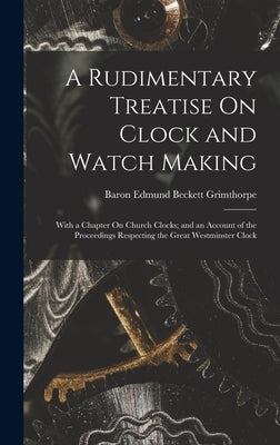 A Rudimentary Treatise On Clock and Watch Making: With a Chapter On Church Clocks; and an Account of the Proceedings Respecting the Great Westminster by Grimthorpe, Baron Edmund Beckett