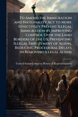 To Amend the Immigration and Nationality Act to More Effectively Prevent Illegal Immigration by Improving Control Over the Land Borders of the US, Pre by United States Congress House of Represen