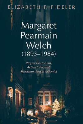Margaret Pearmain Welch (1893-1984): Proper Bostonian, Activist, Pacifist, Reformer, Preservationist by Fideler, Elizabeth F.