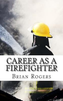 Career As A Firefighter: Career As A Firefighter: What They Do, How to Become One, and What the Future Holds! by Rogers, Brian