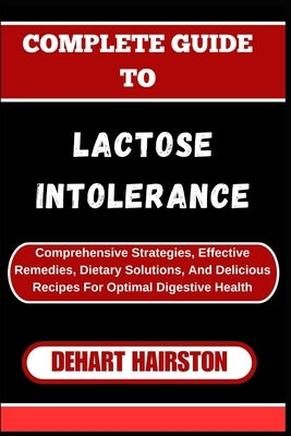 Complete Guide to Lactose Intolerance: Comprehensive Strategies, Effective Remedies, Dietary Solutions, And Delicious Recipes For Optimal Digestive He by Hairston, Dehart